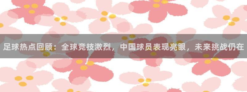 足球热点回顾：全球竞技激烈，中国球员表现亮眼，未来挑战仍在